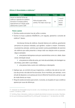 Oficina 3: Diversidades e violências17


               Objetivos                        Materiais necessários           Tempo        Ciclos
 Discutir as diversas formas de
                                                                                           1º ao 3º
 violência e agressão do cotidiano
                                           Folhas de papel sulfite,                        ano do
 da escola e no espaço público,                                                    2h
                                           canetas, fita crepe, lousa e giz.               Ensino
 especialmente em relação aos/às
                                                                                           Médio
 adolescentes e jovens LGBT.


     Passo a passo
     •	 Distribua aos/às alunos/as tiras de sulfite e canetas.
     •	 Escreva na lousa a palavras VIOLÊNCIA e, em seguida, apresente o conceito de
       violência18 abaixo:


             Há diversas formas de violência. Quando falamos em violência, geralmente
        pensamos em pessoas malvadas, que agridem, roubam e matam. Entretanto,
        se prestarmos atenção, veremos que existem outras possibilidades de exercício
        da violência que estão presentes o tempo todo nas relações entre as pessoas.
        Alguns exemplos:
             •	 uma pessoa menospreza outra por características como cor, idade, classe
        social, orientação sexual;
             •	 uma pessoa se utiliza da outra, por meio da autoridade, da chantagem ou
        da ameaça, para obter o que deseja;
             •	 uma pessoa trata a outra com indiferença e desrespeito.


     •	 Explique que, ao contrário do que imaginamos, a violência não está só nas notí-
       cias dos jornais e do lado de fora da escola. Ela se manifesta, por exemplo, numa
       atitude de desprezo a uma pessoa por ela ser diferente fisicamente, pensar ou agir
       de modo diverso ao nosso.
     •	 Pergunte aos/às alunos/as quais seriam, na escola, as situações em que a violência
       aparece por causa de diferenças.



17. Adaptado de Diversidade sexual na escola: uma metodologia de trabalho com adolescentes
e jovens. Corsa/Ecos, 2008.
17. Schilling, Flávia. Indisciplina, violência e o desafio dos direitos humanos nas escolas. http://por-
tal.mec.gov.br/seb/arquivos/pdf/Etica/10_schilling.pdf. Acessado em 11 de dezembro de 2008.



                                                                                                    51
 