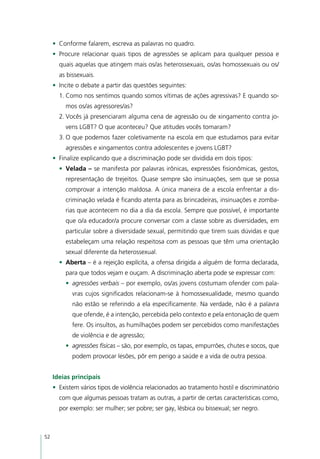 •	 Conforme falarem, escreva as palavras no quadro.
     •	 Procure relacionar quais tipos de agressões se aplicam para qualquer pessoa e
       quais aquelas que atingem mais os/as heterossexuais, os/as homossexuais ou os/
       as bissexuais.
     •	 Incite o debate a partir das questões seguintes:
       1.	Como nos sentimos quando somos vítimas de ações agressivas? E quando so-
          mos os/as agressores/as?
       2.	Vocês já presenciaram alguma cena de agressão ou de xingamento contra jo-
          vens LGBT? O que aconteceu? Que atitudes vocês tomaram?
       3.	O que podemos fazer coletivamente na escola em que estudamos para evitar
          agressões e xingamentos contra adolescentes e jovens LGBT?
     •	 Finalize explicando que a discriminação pode ser dividida em dois tipos:
       •	 Velada – se manifesta por palavras irônicas, expressões fisionômicas, gestos,
          representação de trejeitos. Quase sempre são insinuações, sem que se possa
          comprovar a intenção maldosa. A única maneira de a escola enfrentar a dis-
          criminação velada é ficando atenta para as brincadeiras, insinuações e zomba-
          rias que acontecem no dia a dia da escola. Sempre que possível, é importante
          que o/a educador/a procure conversar com a classe sobre as diversidades, em
          particular sobre a diversidade sexual, permitindo que tirem suas dúvidas e que
          estabeleçam uma relação respeitosa com as pessoas que têm uma orientação
          sexual diferente da heterossexual.
       •	 Aberta – é a rejeição explícita, a ofensa dirigida a alguém de forma declarada,
          para que todos vejam e ouçam. A discriminação aberta pode se expressar com:
          •	 agressões verbais – por exemplo, os/as jovens costumam ofender com pala-
            vras cujos significados relacionam-se à homossexualidade, mesmo quando
            não estão se referindo a ela especificamente. Na verdade, não é a palavra
            que ofende, é a intenção, percebida pelo contexto e pela entonação de quem
            fere. Os insultos, as humilhações podem ser percebidos como manifestações
            de violência e de agressão;
          •	 agressões físicas – são, por exemplo, os tapas, empurrões, chutes e socos, que
            podem provocar lesões, pôr em perigo a saúde e a vida de outra pessoa.


     Ideias principais
     •	 Existem vários tipos de violência relacionados ao tratamento hostil e discriminatório
       com que algumas pessoas tratam as outras, a partir de certas características como,
       por exemplo: ser mulher; ser pobre; ser gay, lésbica ou bissexual; ser negro.



52
 