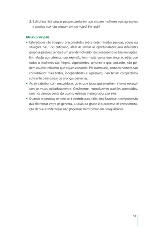3.	É difícil ou fácil para as pessoas aceitarem que existem mulheres mais agressivas
    e aquelas que não pensam em ser mães? Por quê?


Ideias principais
•	 Estereótipos são imagens preconcebidas sobre determinadas pessoas, coisas ou
  situações. Seu uso cotidiano, além de limitar as oportunidades para diferentes
  grupos e pessoas, ainda é um grande motivador de preconceitos e discriminações.
  Em relação aos gêneros, por exemplo, tem muita gente que ainda acredita que
  todas as mulheres são frágeis, dependentes, sensíveis e que, portanto, não po-
  dem assumir trabalhos que exijam comando. Por outro lado, como os homens são
  considerados mais fortes, independentes e agressivos, não teriam competência
  suficiente para cuidar de crianças pequenas.
•	 Ao se trabalhar com sexualidade, os mitos e tabus que envolvem o tema necessi-
  tam ser vistos cuidadosamente. Geralmente, reproduzimos padrões aprendidos,
  sem nos darmos conta do quanto estamos impregnados por eles.
•	 Quando as pessoas sentem-se à vontade para falar, isso favorece a compreensão
  das diferenças entre os gêneros, a união do grupo e o processo de conscientiza-
  ção de que as diferenças não podem se transformar em desigualdades.




                                                                                  57
 