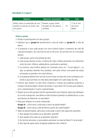Atividade 3: E agora?


                 Objetivo                Materiais necessários         Tempo       Ciclo

 Refletir sobre as implicações de uma   Paredes, roupas, folhas                1º ao 3º ano
 gravidez na vida de um jovem e de      de papel, lãs, fita adesiva,    2h     do Ensino
 uma jovem.                             canetões.                              Médio



      Passo a passo
      •	 Divida os participantes em dois grupos.
      •	 Explique que o grupo A representará a vida de João e o grupo B, a vida de
        Maria.
      •	 A proposta é que cada grupo crie uma história sobre a trajetória de vida de
        cada personagem, do nascimento até os 30 anos, de acordo com as instruções
        abaixo:
        1.	cada grupo usará uma parede da sala;
        2.	cada grupo deverá contar a história de João e Maria pensando nos diferentes
          ciclos da vida: infância, adolescência, juventude e adulto/a;
        3.	no entanto, esta história deverá ser montada como um “mural egípcio”, ou
          seja, as pessoas deverão ficar paradas, com pelo menos uma parte do corpo
          encostada na parede e em total silêncio;
        4.	uma pessoa deverá ficar fora do mural e fazer as vezes de um/a narrador/a con-
          tando o que acontece na vida do/a personagem em cada etapa da vida.
      •	 Informe que existem na sala vários materiais e roupas que poderão ajudá-los a
        compor o/a personagem através do tempo, e que terão 30 minutos para elabora-
        rem a apresentação e 5 para a apresentação.
      •	 Depois que os dois grupos tiverem apresentado suas histórias, peça que desfaçam
        os murais e pergunte, caso Maria e João ficassem grávidos na adolescência, o que
        aconteceria de diferente na vida deles?
      •	 Peça que refaçam os murais mostrando:
        Grupo A – como seria a vida João a partir da paternidade?
        Grupo B – como seria a vida de Maria a partir da maternidade?
      •	 Após as apresentações, abra para a discussão a partir das seguintes questões:
        1.	Que opções teria Maria ao se descobrir grávida?
        2.	Que opções teria João ao se descobrir grávido?
        3.	Em termos da escola, o que poderia acontecer na vida da Maria? E na de João?
        4.	Que tipo de apoio os/as amigos/as poderiam dar a Maria?


 58
 