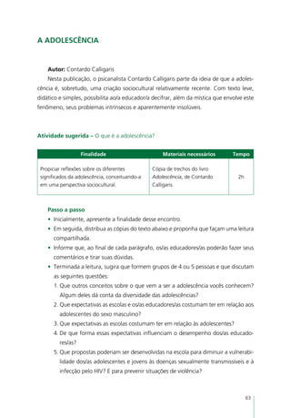 A adolescência


    Autor: Contardo Calligaris
    Nesta publicação, o psicanalista Contardo Calligaris parte da ideia de que a adoles-
cência é, sobretudo, uma criação sociocultural relativamente recente. Com texto leve,
didático e simples, possibilita ao/a educador/a decifrar, além da mística que envolve este
fenômeno, seus problemas intrínsecos e aparentemente insolúveis.



Atividade sugerida – O que é a adolescência?


                   Finalidade                       Materiais necessários        Tempo

 Propiciar reflexões sobre os diferentes        Cópia de trechos do livro
 significados da adolescência, conceituando-a   Adolescência, de Contardo          2h
 em uma perspectiva sociocultural.              Calligaris



    Passo a passo
    •	 Inicialmente, apresente a finalidade desse encontro.
    •	 Em seguida, distribua as cópias do texto abaixo e proponha que façam uma leitura
      compartilhada.
    •	 Informe que, ao final de cada parágrafo, os/as educadores/as poderão fazer seus
      comentários e tirar suas dúvidas.
    •	 Terminada a leitura, sugira que formem grupos de 4 ou 5 pessoas e que discutam
      as seguintes questões:
      1.	Que outros conceitos sobre o que vem a ser a adolescência vocês conhecem?
         Algum deles dá conta da diversidade das adolescências?
      2.	Que expectativas as escolas e os/as educadores/as costumam ter em relação aos
         adolescentes do sexo masculino?
      3.	Que expectativas as escolas costumam ter em relação às adolescentes?
      4.	De que forma essas expectativas influenciam o desempenho dos/as educado-
         res/as?
      5.	Que propostas poderiam ser desenvolvidas na escola para diminuir a vulnerabi-
         lidade dos/as adolescentes e jovens às doenças sexualmente transmissíveis e à
         infecção pelo HIV? E para prevenir situações de violência?



                                                                                        63
 