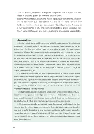 •	 Após 30 minutos, solicite que cada grupo compartilhe com os outros suas refle-
       xões e as anote no quadro em forma de palavras-chave.
     •	 Encerre informando que, atualmente, muitos especialistas usam o termo adolescên-
       cias por acreditarem que a adolescência, mais que um fenômeno biológico, é um
       fenômeno histórico, cultural e de classe. Assim, não existe uma única forma de ser
       e viver a adolescência e, sim, uma enorme diversidade de grupos sociais que cons-
       troem suas especificidades, seus valores, sua história, seus limites e possibilidades.



       A adolescência
       (...) Até a metade dos anos 60, claramente o ideal (inclusive estético) da maioria dos
 adolescentes era a idade adulta. O que os adolescentes dessa época mais queriam era ser
 aceitos e reconhecidos como adultos, obter, em suma, pleno acesso à tribo. Isso provavel-
 mente não é diferente do que querem os adolescentes de hoje. Mas, justamente com esse
 fim, os de então se esforçavam em imitar os adultos. O aniversário (12 ou 13 anos), em que
 as calças compridas eram autorizadas, era esperado como se fosse mais importante ou tão
 importante quanto a crisma, o bar mitzvah ou equivalente. As maneiras em público eram,
 do mesmo jeito, inspiradas pelos adultos. Chegando em casa da escola, os jovens deviam
 trocar a roupa de rua para a roupa de casa (isso porque se presumia que uma “criança” se
 sujasse, deitasse no chão, etc.).
       (...) Também os adolescentes dos anos 60 procuravam não só parecer adultos, mas se
 aventurar em qualidades de experiências adultas. Se possível, mais adultas do que a experi-
 ência dos adultos. Algumas atividades adolescentes (desde as brincadeiras até a masturba-
 ção) eram culpadas e vergonhosas, não tanto por serem proibidas, mas por serem infantis,
 ou seja, prova de distância da idade adulta, de falta da maturidade que daria acesso ao
 reconhecimento social e à independência.
       Talvez por isso os adolescentes dos anos 60 acabaram sendo uma geração de indivídu-
 os politicamente engajados, para mitigar e esconder uma vontade de folia atrás da serieda-
 de da consciência social. O ideal deles era a vida adulta. O desejo era não de se conformar
 aos adultos, mas de não se diferenciar deles por serem infantis, adolescentes.
       (...) Isso começou a mudar bem naquela época. Aos poucos, os adolescentes se tor-
 naram o ideal dos adultos. Logo, ao interpretar o desejo dos adultos e procurar descobrir
 qual seria o sonho deles atrás de seus eventuais pedidos de conformidade, os adoles-
 centes depararam com sua própria imagem. O ideal escondido dos adultos eram eles
 mesmos, os adolescentes. Como satisfazer aos adultos, senão sendo mais adolescentes
 ainda do que já eram?



64
 