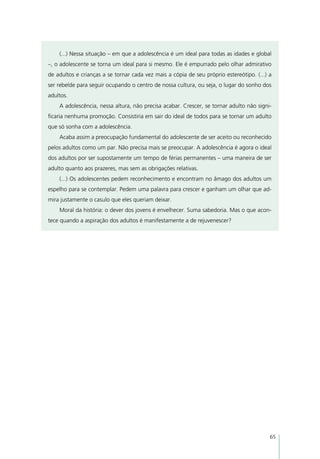 (...) Nessa situação – em que a adolescência é um ideal para todas as idades e global
–, o adolescente se torna um ideal para si mesmo. Ele é empurrado pelo olhar admirativo
de adultos e crianças a se tornar cada vez mais a cópia de seu próprio estereótipo. (...) a
ser rebelde para seguir ocupando o centro de nossa cultura, ou seja, o lugar do sonho dos
adultos.
    A adolescência, nessa altura, não precisa acabar. Crescer, se tornar adulto não signi-
ficaria nenhuma promoção. Consistiria em sair do ideal de todos para se tornar um adulto
que só sonha com a adolescência.
    Acaba assim a preocupação fundamental do adolescente de ser aceito ou reconhecido
pelos adultos como um par. Não precisa mais se preocupar. A adolescência é agora o ideal
dos adultos por ser supostamente um tempo de férias permanentes – uma maneira de ser
adulto quanto aos prazeres, mas sem as obrigações relativas.
    (...) Os adolescentes pedem reconhecimento e encontram no âmago dos adultos um
espelho para se contemplar. Pedem uma palavra para crescer e ganham um olhar que ad-
mira justamente o casulo que eles queriam deixar.
    Moral da história: o dever dos jovens é envelhecer. Suma sabedoria. Mas o que acon-
tece quando a aspiração dos adultos é manifestamente a de rejuvenescer?




                                                                                          65
 