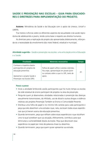Saúde e prevenção nas escolas – guia para educado-
res e diretrizes para implementação do projeto.


      Autores: Ministérios da Saúde e da Educação com o apoio da Unesco, Unicef e
UNFPA.
      Traz textos e oficinas sobre os diferentes aspectos da sexualidade e da saúde repro-
dutiva de adolescentes e jovens, tendo como base o respeito aos direitos humanos.
      As diretrizes para a replicação do projeto são apresentadas didaticamente, reforçan-
do-se a necessidade do envolvimento dos níveis federal, estadual e municipal,



Atividade sugerida – Saúde e prevenção nas escolas: uma articulação entre a Educação
e a Saúde.


             Finalidade                        Materiais necessários                Tempo

 Conhecer a trajetória das/os
 participantes em projetos de        Folhas de papel sulfite e canetas coloridas,
 educação preventiva.                fita crepe, apresentação em power point
                                                                                     2h
                                     ou cartazes sobre o que é o SPE, texto de
 Apresentar o projeto Saúde e        apoio.
 Prevenção nas Escolas (SPE).


      Passo a passo
      •	 Inicie a atividade lembrando aos/às participantes que há muito tempo as escolas
        da rede estadual de ensino participam de projetos na área da prevenção.
      •	 Pergunte quem já desenvolveu atividades relacionadas à prevenção das doenças
        sexualmente transmissíveis, do HIV/aids, uso de álcool e outras drogas e violência
        relativas aos projetos Prevenção Também se Ensina e Comunidade Presente.
      •	 Distribua uma folha de papel e no mínimo três canetas para cada participante e
        peça que eles desenhem uma estrada e que, nela, escrevam todas essas experiên-
        cias que já tiveram acerca de educação preventiva.
      •	 Quando terminarem, peça que reflitam sobre essas experiências e que escolham
        uma na qual acreditam que sua atuação, efetivamente, contribuiu para que
        diminuísse a vulnerabilidade dos/as alunos/as. Peça que descrevam essa
        experiência no papel por meio de palavras-chave ou desenhos.
      •	 Quando terminarem, peça que quem quiser apresente sua estrada.


 66
 