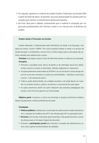 •	 Em seguida, apresente o material do projeto Saúde e Prevenção nas Escolas (SPE)
    a partir do texto de apoio. Se possível, faça esta apresentação em power point ou
    cartazes para facilitar o entendimento dos/as participantes.
 •	 Ao final, abra para o debate, esclarecendo que o material é composto por um
    guia para professores/as com oficinas e texto e um manual com as diretrizes do
    projeto.



    Projeto Saúde e Prevenção nas Escolas


    Projeto elaborado e implementado pelos Ministérios da Saúde e da Educação, com
apoio da Unesco, Unicef e UNFPA. Tem como proposta integrar as áreas e os serviços de
saúde-educação, considerando a escola como o melhor espaço para a articulação das po-
líticas voltadas para adolescentes e jovens.
    Premissa: articulação e apoio mútuo de diferentes setores e instâncias da sociedade.
    Princípios
    •	 Promover a equidade racial, étnica, de gênero e de orientação sexual dos adoles-
       centes e jovens no acesso à informação, reflexão, diagnóstico e tratamento.
    •	 As ações preventivas relacionadas às DST/HIV e ao uso de álcool e outras drogas de-
       vem ter como eixo norteador as noções de vulnerabilidade – individual, institucional
       e social – e de redução de danos.
    •	 Todas as ações desenvolvidas nas unidades escolares e de saúde devem ser inseri-
       das no contexto histórico, político, econômico e sociocultural de cada região.
    •	 As ações preventivas devem ser parte integrante das propostas pedagógicas das
       escolas, como forma de garantir sua continuidade.


    Objetivo geral: incorporar a cultura da prevenção à atuação profissional cotidiana
dos/as educadores/as e dos/as profissionais da saúde.


    Finalidades
    •	 Políticas públicas voltadas para a promoção da saúde sexual e saúde reprodutiva,
       com a redução da incidência das DST e da infecção pelo HIV na população jovem.
    •	 Parcerias entre escola, instituições governamentais e não-governamentais, soman-
       do esforços para a formação integral do educando.
    •	 Estimular a participação juvenil para favorecer a atuação dos adolescentes e jo-
       vens como sujeitos transformadores da realidade.




                                                                                          67
 