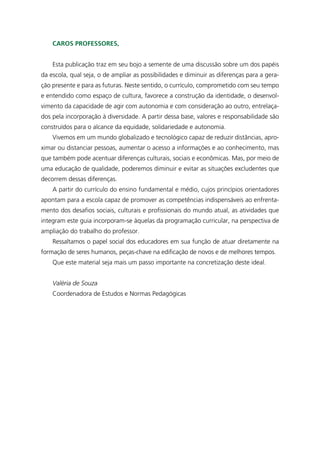 Caros Professores,


    Esta publicação traz em seu bojo a semente de uma discussão sobre um dos papéis
da escola, qual seja, o de ampliar as possibilidades e diminuir as diferenças para a gera-
ção presente e para as futuras. Neste sentido, o currículo, comprometido com seu tempo
e entendido como espaço de cultura, favorece a construção da identidade, o desenvol-
vimento da capacidade de agir com autonomia e com consideração ao outro, entrelaça-
dos pela incorporação à diversidade. A partir dessa base, valores e responsabilidade são
construídos para o alcance da equidade, solidariedade e autonomia.
    Vivemos em um mundo globalizado e tecnológico capaz de reduzir distâncias, apro-
ximar ou distanciar pessoas, aumentar o acesso a informações e ao conhecimento, mas
que também pode acentuar diferenças culturais, sociais e econômicas. Mas, por meio de
uma educação de qualidade, poderemos diminuir e evitar as situações excludentes que
decorrem dessas diferenças.
    A partir do currículo do ensino fundamental e médio, cujos princípios orientadores
apontam para a escola capaz de promover as competências indispensáveis ao enfrenta-
mento dos desafios sociais, culturais e profissionais do mundo atual, as atividades que
integram este guia incorporam-se àquelas da programação curricular, na perspectiva de
ampliação do trabalho do professor.
    Ressaltamos o papel social dos educadores em sua função de atuar diretamente na
formação de seres humanos, peças-chave na edificação de novos e de melhores tempos.
    Que este material seja mais um passo importante na concretização deste ideal.


    Valéria de Souza
    Coordenadora de Estudos e Normas Pedagógicas
 