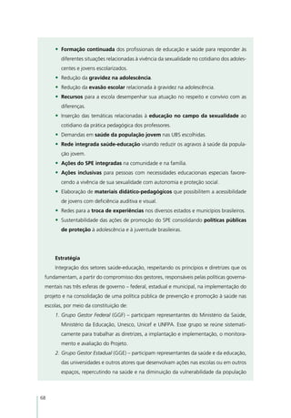 •	 Formação continuada dos profissionais de educação e saúde para responder às
        diferentes situações relacionadas à vivência da sexualidade no cotidiano dos adoles-
        centes e jovens escolarizados.
     •	 Redução da gravidez na adolescência.
     •	 Redução da evasão escolar relacionada à gravidez na adolescência.
     •	 Recursos para a escola desempenhar sua atuação no respeito e convívio com as
        diferenças.
     •	 Inserção das temáticas relacionadas à educação no campo da sexualidade ao
        cotidiano da prática pedagógica dos professores.
     •	 Demandas em saúde da população jovem nas UBS escolhidas.
     •	 Rede integrada saúde-educação visando reduzir os agravos à saúde da popula-
        ção jovem.
     •	 Ações do SPE integradas na comunidade e na família.
     •	 Ações inclusivas para pessoas com necessidades educacionais especiais favore-
        cendo a vivência de sua sexualidade com autonomia e proteção social.
     •	 Elaboração de materiais didático-pedagógicos que possibilitem a acessibilidade
        de jovens com deficiência auditiva e visual.
     •	 Redes para a troca de experiências nos diversos estados e municípios brasileiros.
     •	 Sustentabilidade das ações de promoção do SPE consolidando políticas públicas
        de proteção à adolescência e à juventude brasileiras.




     Estratégia
     Integração dos setores saúde-educação, respeitando os princípios e diretrizes que os
 fundamentam, a partir do compromisso dos gestores, responsáveis pelas políticas governa-
 mentais nas três esferas de governo – federal, estadual e municipal, na implementação do
 projeto e na consolidação de uma política pública de prevenção e promoção à saúde nas
 escolas, por meio da constituição de:
     1.	Grupo Gestor Federal (GGF) – participam representantes do Ministério da Saúde,
        Ministério da Educação, Unesco, Unicef e UNFPA. Esse grupo se reúne sistemati-
        camente para trabalhar as diretrizes, a implantação e implementação, o monitora-
        mento e avaliação do Projeto.
     2.	Grupo Gestor Estadual (GGE) – participam representantes da saúde e da educação,
        das universidades e outros atores que desenvolvam ações nas escolas ou em outros
        espaços, repercutindo na saúde e na diminuição da vulnerabilidade da população



68
 
