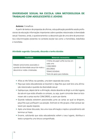 Diversidade sexual na escola: uma metodologia de
trabalho com adolescentes e jovens


      Autores: Corsa/Ecos
      A partir de textos e de propostas de oficinas, esta publicação possibilita aos/às profis-
sionais da educação informações importantes sobre questões relacionadas à diversidade
sexual. Favorece, ainda, o questionamento e a desconstrução de uma série de preconcei-
tos e discriminações existentes no contexto escolar tais como: a homofobia, lesbofobia
e transfobia.



Atividade sugerida: Concordo, discordo e tenho dúvidas


                 Finalidade                         Materiais necessários            Tempo
                                             3 folhas de papel sulfite escritas em
                                             cada uma:
 Debater preconceitos associados à
                                             CONCORDO
 questão da diversidade sexual de modo a                                               2h
                                             DISCORDO
 desconstruir visões cristalizadas.
                                             TENHO DÚVIDAS
                                             Texto de apoio para todos/as.


      •	 Afixe as três folhas nas paredes, uma bem separada das outras.
      •	 Peça que os/as educadores/as se levantem e diga-lhes que você lerá uma afirma-
        ção relacionada à questão da diversidade sexual.
      •	 Explique que, depois de ler a afirmação, eles/as deverão se dirigir a um dos lugares
        da sala em que estão afixados os cartazes, ou seja, quem concordar deve se loco-
        mover até o cartaz escrito CONCORDO, e assim por diante.
      •	 Quando todos/as estiverem posicionados junto ao cartaz ao qual se dirigiram,
        peça-lhes que justifiquem sua posição. Estimule os três grupos a falar porque op-
        taram por aquela resposta.
      •	 Após uma breve discussão, leia uma nova afirmação e repita o procedimento até
        terminar as frases.
      •	 Encerre, solicitando que os/as educadores/as voltem a seus lugares, distribua o
        texto e proponha uma leitura compartilhada.




 70
 