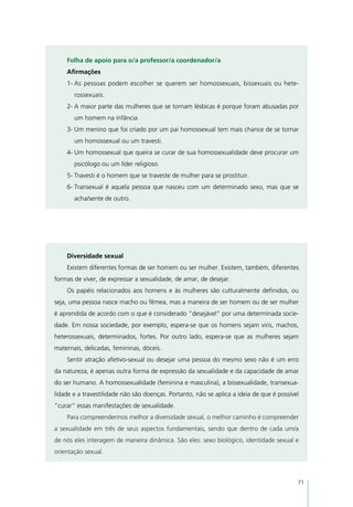 Folha de apoio para o/a professor/a coordenador/a
    Afirmações
    1-	As pessoas podem escolher se querem ser homossexuais, bissexuais ou hete-
       rossexuais.
    2-	A maior parte das mulheres que se tornam lésbicas é porque foram abusadas por
       um homem na infância.
    3-	Um menino que foi criado por um pai homossexual tem mais chance de se tornar
       um homossexual ou um travesti.
    4-	Um homossexual que queira se curar de sua homossexualidade deve procurar um
       psicólogo ou um líder religioso.
    5-	Travesti é o homem que se traveste de mulher para se prostituir.
    6-	Transexual é aquela pessoa que nasceu com um determinado sexo, mas que se
       acha/sente de outro.




    Diversidade sexual
    Existem diferentes formas de ser homem ou ser mulher. Existem, também, diferentes
formas de viver, de expressar a sexualidade, de amar, de desejar.
    Os papéis relacionados aos homens e às mulheres são culturalmente definidos, ou
seja, uma pessoa nasce macho ou fêmea, mas a maneira de ser homem ou de ser mulher
é aprendida de acordo com o que é considerado “desejável” por uma determinada socie-
dade. Em nossa sociedade, por exemplo, espera-se que os homens sejam viris, machos,
heterossexuais, determinados, fortes. Por outro lado, espera-se que as mulheres sejam
maternais, delicadas, femininas, dóceis.
    Sentir atração afetivo-sexual ou desejar uma pessoa do mesmo sexo não é um erro
da natureza, é apenas outra forma de expressão da sexualidade e da capacidade de amar
do ser humano. A homossexualidade (feminina e masculina), a bissexualidade, transexua-
lidade e a travestilidade não são doenças. Portanto, não se aplica a ideia de que é possível
“curar” essas manifestações de sexualidade.
    Para compreendermos melhor a diversidade sexual, o melhor caminho é compreender
a sexualidade em três de seus aspectos fundamentais, sendo que dentro de cada um/a
de nós eles interagem de maneira dinâmica. São eles: sexo biológico, identidade sexual e
orientação sexual.



                                                                                           71
 