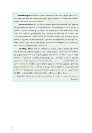O sexo biológico é constituído pelas características fenotípicas (órgãos genitais, ma-
 mas, barba) e genotípicas (genes masculinos e genes femininos) de nosso corpo. Existem
 somente dois sexos: masculino e feminino.
     A identidade sexual está vinculada à ideia de quem acreditamos ser. Três aspectos
 são importantes na definição da identidade sexual: as características físicas da pessoa, o
 contexto familiar e social em que se insere e a maneira como se sente. Desse modo, ainda
 que o sexo biológico seja importante para a definição da identidade sexual, não é esse
 o único fator relevante. Existem pessoas que acreditam ser homem e mulher ao mesmo
 tempo, ou seja, têm simultaneamente uma identidade feminina e masculina e são denomi-
 nadas travestis. Além disso, existem pessoas que têm uma identidade sexual oposta a seu
 sexo biológico, que são chamadas transexuais.
     A orientação sexual pode ser homossexual quando se deseja pessoas do mesmo
 sexo, bissexual quando se deseja pessoas de ambos os sexos e heterossexual quando se
 deseja pessoas de outro sexo. Algumas pessoas se referem à orientação sexual como se
 fosse uma opção sexual. Entretanto, isso é um equívoco. A orientação sexual não depende
 de escolhas conscientes e não pode ser aprendida. Ainda que não se encontrem definições
 claras na literatura, acredita-se que múltiplos aspectos psicológicos, sociais e genéticos
 estejam relacionados com a orientação do desejo. O mais importante é que respeitemos
 o direito de homossexuais, bissexuais e heterossexuais de serem o que são e que criemos
 condições para que cada um possa reconhecer e admitir os próprios desejos.
     Fonte: Diversidade sexual na escola: uma metodologia de trabalho com adolescentes e jovens

                                                                                     Corsa/Ecos




72
 