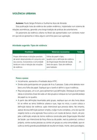 Violência urbana


    Autores: Paulo Sérgio Pinheiro e Guilherme Assis de Almeida
    Esta publicação trata da violência de caráter endêmico, implantada num sistema de
relações assimétricas, gerando uma longa tradição de práticas de autoritarismo.
    Os patamares da violência urbana no Brasil são apresentados num contexto maior
em que ela se apresenta e indica alguns caminhos para sua superação.



Atividade sugerida: Tipos de violência


               Finalidade                         Materiais necessários           Tempo

 Propor alternativas e soluções possíveis   Folhas de papel e lápis;
 de serem desenvolvidas em conjunto com     quadro com a definição de violência
 seus alunos, funcionários e comunidade     da Organização Mundial de Saúde,        2h
 tendo em vista a redução das situações     texto de apoio: Tipos de violência
 de violência.                              para todos/as.




    Passo a passo
    •	 Inicialmente, apresente a finalidade desta HTPC.
    •	 Divida os/as participantes em grupos de 4 ou 5 pessoas. Cada um/a deles/as rece-
      berá uma folha de papel. Explique que a tarefa é definir o que é violência.
    •	 Peça aos grupos, um a um, para apresentar suas definições. Destaque as principais
      ideias e conceitos-chave de cada um dos grupos e coloque-os num grande pedaço
      de papel ou no quadro.
    •	 A partir das definições levantadas pelo grupo, explique que um dos livros desse
      kit se refere ao tema Violência urbana e que, logo no início, o autor coloca a
      definição básica de violência: ação intencional que provoca dano. No entanto,
      apesar de essa definição parecer simples, é algo muito complexo, uma vez que diz
      respeito tanto a uma agressão física como a um roubo de banco. Assim, ele pro-
      põe a definição ampla do termo violência construída pela Organização Mundial
      de Saúde: uso intencional da força física ou do poder, real ou potencial, contra si
      próprio, contra outras pessoas ou contra um grupo ou uma comunidade, que re-
      sulte ou tenha grande possibilidade de resultar em lesão, morte, dano psicológico,


                                                                                         73
 