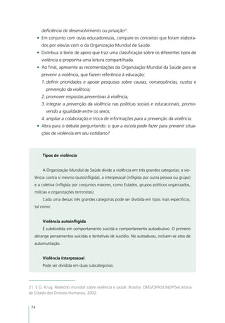 deficiência de desenvolvimento ou privação21.
      •	 Em conjunto com os/as educadores/as, compare os conceitos que foram elabora-
        dos por eles/as com o da Organização Mundial de Saúde.
      •	 Distribua o texto de apoio que traz uma classificação sobre os diferentes tipos de
        violência e proponha uma leitura compartilhada.
      •	 Ao final, apresente as recomendações da Organização Mundial da Saúde para se
        prevenir a violência, que fazem referência à educação:
        1.	definir prioridades e apoiar pesquisas sobre causas, consequências, custos e
          prevenção da violência;
        2.	promover respostas preventivas à violência;
        3.	integrar a prevenção da violência nas políticas sociais e educacionais, promo-
          vendo a igualdade entre os sexos;
        4.	ampliar a colaboração e troca de informações para a prevenção da violência.
      •	 Abra para o debate perguntando: o que a escola pode fazer para prevenir situa-
        ções de violência em seu cotidiano?



         Tipos de violência


         A Organização Mundial de Saúde divide a violência em três grandes categorias: a vio-
   lência contra si mesmo (autoinfligida), a interpessoal (infligida por outra pessoa ou grupo)
   e a coletiva (infligida por conjuntos maiores, como Estados, grupos políticos organizados,
   milícias e organizações terroristas).
         Cada uma dessas três grandes categorias pode ser dividida em tipos mais específicos,
   tal como:


         Violência autoinfligida
         É subdividida em comportamento suicida e comportamento autoabusivo. O primeiro
   abrange pensamentos suicidas e tentativas de suicídio. No autoabuso, incluem-se atos de
   automutilação.


         Violência interpessoal
         Pode ser dividida em duas subcategorias:




21. E.G. Krug. Relatório mundial sobre violência e saúde. Brasília: OMS/OPAS/UNDP/Secretaria
de Estado dos Direitos Humanos, 2002.


 74
 