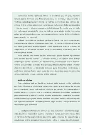 Violência da família e parceiros íntimos – é a violência que, em geral, mas nem
sempre, ocorre dentro de casa. Nesse grupo estão, por exemplo, o abuso infantil, a
violência praticada por parceiro íntimo e a violência contra idosos. Essa violência do-
méstica é séria ameaça aos direitos humanos das mulheres em todas as sociedades
– ricas ou pobres –, subdesenvolvidas ou industrializadas. Em média, uma em cada
três mulheres do planeta já foi vítima de violência numa relação familiar. Em muitos
países, as mulheres ainda têm que enfrentar as mortes por motivo de honra (mediante
apedrejamento, por exemplo).
     Violência comunitária – é a violência, geralmente fora de casa, que ocorre entre pes-
soas sem laços de parentesco (consanguíneo ou não). Tais pessoas podem conhecer-se ou
não. Nesse grupo temos a violência juvenil, os atos aleatórios de violência, o estupro ou
ataque sexual por estranhos e a violência em grupos institucionais, como escola, locais de
trabalho, prisões e asilos.
     Países onde há uma enorme distância entre ricos e pobres mostram regularmente
níveis elevados de crime violento. (...) Em todo o mundo, a circulação de armas de fogo
contribui para o crime e a violência. Da mesma maneira, sociedades com nível de desenvol-
vimento apenas médio e com redes de seguridade pública insuficientes tendem a mostrar
altos níveis de violência. (...) Não se está afirmando que a desigualdade econômica ou a
ausência de sistemas eficazes sejam causas do crime. Na verdade, esses dois elementos
compõem contextos em que a violência tende a prosperar.


     Violência coletiva
     Essa modalidade pode ser dividida em violência social, violência política e violência
econômica. Ela supõe a existência de motivos que a levem a ser cometida por grandes
grupos. A violência coletiva pode indicar a existência, por exemplo, de crimes de ódio co-
metidos por grupos organizados, os atos terroristas e a violência de multidões. Na violência
política incluem-se as guerras e conflitos armados, a violência do Estado e os atos seme-
lhantes cometidos por grupos maiores motivados pelo ganho material, tais como aqueles
que objetivam interromper a atividade produtiva, negar o acesso a serviços essenciais ou
criar segmentações econômicas.


     (...) Essa tipologia fornece uma estrutura útil para analisarmos e entendermos os pa-
drões de violência na sociedade brasileira e no resto do mundo, assim como na vida diária
de indivíduos, famílias e comunidades. Ela permite captar a natureza dos atos violentos, a
relevância do cenário, a relação entre perpetrador e vítima e, no caso da violência coleti-



                                                                                           75
 