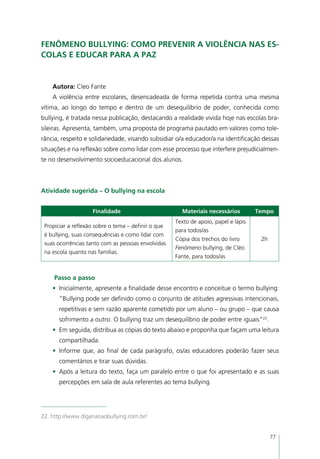 Fenômeno bullying: como prevenir a violência nas es-
colas e educar para a paz


    Autora: Cleo Fante
    A violência entre escolares, desencadeada de forma repetida contra uma mesma
vítima, ao longo do tempo e dentro de um desequilíbrio de poder, conhecida como
bullying, é tratada nessa publicação, destacando a realidade vivida hoje nas escolas bra-
sileiras. Apresenta, também, uma proposta de programa pautado em valores como tole-
rância, respeito e solidariedade, visando subsidiar o/a educador/a na identificação dessas
situações e na reflexão sobre como lidar com esse processo que interfere prejudicialmen-
te no desenvolvimento socioeducacional dos alunos.



Atividade sugerida – O bullying na escola


                    Finalidade                         Materiais necessários         Tempo
                                                     Texto de apoio, papel e lápis
 Propiciar a reflexão sobre o tema – definir o que
                                                     para todos/as
 é bullying, suas consequências e como lidar com
                                                     Cópia dos trechos do livro       2h
 suas ocorrências tanto com as pessoas envolvidas
                                                     Fenômeno bullying, de Cléo
 na escola quanto nas famílias.
                                                     Fante, para todos/as


     Passo a passo
    •	 Inicialmente, apresente a finalidade desse encontro e conceitue o termo bullying:
      “Bullying pode ser definido como o conjunto de atitudes agressivas intencionais,
      repetitivas e sem razão aparente cometido por um aluno – ou grupo – que causa
      sofrimento a outro. O bullying traz um desequilíbrio de poder entre iguais”22.
    •	 Em seguida, distribua as cópias do texto abaixo e proponha que façam uma leitura
      compartilhada.
    •	 Informe que, ao final de cada parágrafo, os/as educadores poderão fazer seus
      comentários e tirar suas dúvidas.
    •	 Após a leitura do texto, faça um paralelo entre o que foi apresentado e as suas
      percepções em sala de aula referentes ao tema bullying.




22. http://www.diganaoaobullying.com.br/


                                                                                           77
 