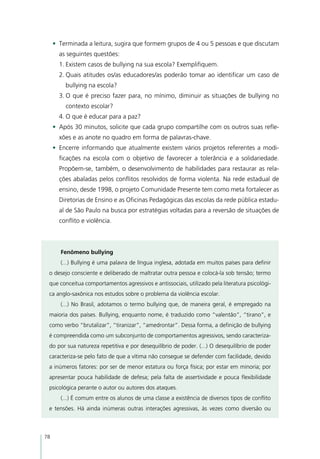 •	 Terminada a leitura, sugira que formem grupos de 4 ou 5 pessoas e que discutam
       as seguintes questões:
       1.	Existem casos de bullying na sua escola? Exemplifiquem.
       2.	Quais atitudes os/as educadores/as poderão tomar ao identificar um caso de
         bullying na escola?
       3.	O que é preciso fazer para, no mínimo, diminuir as situações de bullying no
         contexto escolar?
       4.	O que é educar para a paz?
     •	 Após 30 minutos, solicite que cada grupo compartilhe com os outros suas refle-
       xões e as anote no quadro em forma de palavras-chave.
     •	 Encerre informando que atualmente existem vários projetos referentes a modi-
       ficações na escola com o objetivo de favorecer a tolerância e a solidariedade.
       Propõem-se, também, o desenvolvimento de habilidades para restaurar as rela-
       ções abaladas pelos conflitos resolvidos de forma violenta. Na rede estadual de
       ensino, desde 1998, o projeto Comunidade Presente tem como meta fortalecer as
       Diretorias de Ensino e as Oficinas Pedagógicas das escolas da rede pública estadu-
       al de São Paulo na busca por estratégias voltadas para a reversão de situações de
       conflito e violência.



       Fenômeno bullying
       (...) Bullying é uma palavra de língua inglesa, adotada em muitos países para definir
 o desejo consciente e deliberado de maltratar outra pessoa e colocá-la sob tensão; termo
 que conceitua comportamentos agressivos e antissociais, utilizado pela literatura psicológi-
 ca anglo-saxônica nos estudos sobre o problema da violência escolar.
       (...) No Brasil, adotamos o termo bullying que, de maneira geral, é empregado na
 maioria dos países. Bullying, enquanto nome, é traduzido como “valentão”, “tirano”, e
 como verbo “brutalizar”, “tiranizar”, “amedrontar”. Dessa forma, a definição de bullying
 é compreendida como um subconjunto de comportamentos agressivos, sendo caracteriza-
 do por sua natureza repetitiva e por desequilíbrio de poder. (...) O desequilíbrio de poder
 caracteriza-se pelo fato de que a vítima não consegue se defender com facilidade, devido
 a inúmeros fatores: por ser de menor estatura ou força física; por estar em minoria; por
 apresentar pouca habilidade de defesa; pela falta de assertividade e pouca flexibilidade
 psicológica perante o autor ou autores dos ataques.
       (...) É comum entre os alunos de uma classe a existência de diversos tipos de conflito
 e tensões. Há ainda inúmeras outras interações agressivas, às vezes como diversão ou



78
 