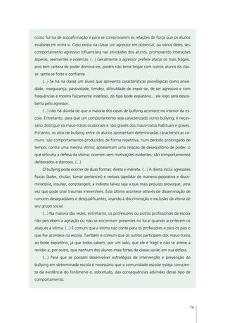como forma de autoafirmação e para se comprovarem as relações de força que os alunos
estabelecem entre si. Caso exista na classe um agressor em potencial, ou vários deles, seu
comportamento agressivo influenciará nas atividades dos alunos, promovendo interações
ásperas, veementes e violentas. (...) Geralmente o agressor prefere atacar os mais frágeis,
pois tem certeza de poder dominá-los, porém não teme brigar com outros alunos da clas-
se: sente-se forte e confiante.
    (...) Se há na classe um aluno que apresenta características psicológicas como ansie-
dade, insegurança, passividade, timidez, dificuldade de impor-se, de ser agressivo e com
frequências e mostra fisicamente indefeso, do tipo bode expiatório... ele logo será desco-
berto pelo agressor.
    (...) não há dúvida de que a maioria dos casos de bullying acontece no interior da es-
cola. Entretanto, para que um comportamento seja caracterizado como bullying, é neces-
sário distinguir os maus-tratos ocasionais e não graves dos maus-tratos habituais e graves.
Portanto, os atos de bullying entre os alunos apresentam determinadas características co-
muns: são comportamentos produzidos de forma repetitiva, num período prolongado de
tempo, contra uma mesma vítima; apresentam uma relação de desequilíbrio de poder, o
que dificulta a defesa da vítima; ocorrem sem motivações evidentes; são comportamentos
deliberados e danosos. (...)
    O bullying pode ocorrer de duas formas: direta e indireta. (...) A direta inclui agressões
físicas (bater, chutar, tomar pertences) e verbais (apelidar de maneira pejorativa e discri-
minatória, insultar, constranger); a indireta talvez seja a que mais prejuízo provoque, uma
vez que pode criar traumas irreversíveis. Esta última acontece através de disseminação de
rumores desagradáveis e desqualificantes, visando à discriminação e exclusão da vítima de
seu grupo social.
    (...) Na maioria das vezes, entretanto, os professores ou outros profissionais da escola
não percebem a agitação ou não se encontram presentes no local quando acontecem os
ataques à vítima. (...) É comum que a vítima não conte para os professores e para os pais o
que lhe acontece na escola. Também é comum que os outros participem dos maus-tratos
ao bode expiatório, já que todos sabem, por um lado, que ele é frágil e não se atreve a
revidar e, por outro, que nenhum dos alunos mais fortes da classe sairão em sua defesa.
    (...) Para que se possam desenvolver estratégias de intervenção e prevenção ao
bullying em determinada escola é necessário que a comunidade escolar esteja conscien-
te da existência do fenômeno e, sobretudo, das consequências advindas desse tipo de
comportamento.




                                                                                             79
 