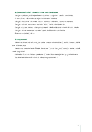 Foi encaminhado à sua escola nos anos anteriores
    Drogas – prevenção à dependência química – Log-On – Editora Multimídia.
    O alcoolismo – Ronaldo Laranjeira – Editora Contexto
    Drogas: maconha, cocaína e crack – Ronaldo Laranjeira – Editora Contexto.
    Drogas: mitos e verdades – Beatriz Carlini Cotrim – Editora Ática.
    Drogas: o que é preciso saber para prevenir – Richard Bucher – Ministério da Saúde.
    Drogas, aids e sociedade – CN-DST/Aids do Ministério da Saúde.
    É ou não é (vídeo) – Ecos.


    Navegue mais
    Centro Brasileiro de Informações sobre Drogas Psicotrópicas (Cebrid) – www.cebrid.
epm.br/index.php
    Centro de Referência de Álcool, Tabaco e Outras  Drogas (Cratod) – www.cratod.
saude.sp.gov.br/
    Conselho Estadual de Entorpecentes (Conen/SP) – www.justica.sp.gov.br/conen/
    Secretaria Nacional de Políticas sobre Drogas (Senad) –




                                                                                     83
 