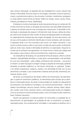 sões, calúnias, difamações. As agressões têm por finalidade ferir o outro, colocá-lo sob
tensão e inferioridade. Procuram atacar os mais frágeis, vulneráveis, contra os quais pro-
movem o psicoterrorismo dentro e fora da escola. Intimidam, amedrontam, perseguem
ou ainda adotam outras formas de abusos. Podem ser verbais, morais, sexuais, físicos,
materiais, psicológicos e virtuais, ciberbullying.
      O bullying no mundo virtual pode ser ainda mais perverso do que no mundo real. No
mundo virtual não há limites, as sensações de anonimato e de impunidade impulsionam
o agressor às atitudes cada vez mais inconsequentes e desumanas. A velocidade na dis-
seminação e reprodução dos ataques é infinitamente maior do que a defesa da vítima,
por tratar-se de conexão em rede mundial. Os danos da exposição podem ser devastado-
res, dependendo do conteúdo e/ou das imagens divulgadas. Os riscos são maiores, uma
vez que a vítima pode ser facilmente identificada em outros contextos, além do escolar.
A exposição tende a ser mais traumática, pois ocorre num duplo movimento: o que
ocorre na escola vai para a rede e o que ocorre na rede vem para a escola. O sofrimento
pode ser ainda maior, devido à dificuldade de identificar os responsáveis. Enquanto no
mundo real se conhecem o(s) agressor(es), no mundo virtual a maioria dos colegas está
sob suspeita, o que conduz a vítima ao inconformismo, isolamento e exclusão.
      As consequências do bullying, em suas diversas formas de ataques, afetam a vida do
indivíduo. Impossibilitados de defesa e, muitas vezes, incompreendidos e não atendidos
em suas reais necessidades – pelos colegas, profissionais e/ou familiares –, aos poucos
se retraem, se isolam do grupo e carregam consigo as sequelas da vitimização, podendo
extrapolar ao período acadêmico, se não houver intervenção ou superação. Tendem
a ser adultos inexpressivos, inseguros, ansiosos, com dificuldade de lidar com os seus
sentimentos e emoções, o que compromete as diversas áreas da vida: sentimental, pro-
fissional, familiar, social.
      Na escola, as consequências vão desde o déficit de concentração e de aprendiza-
gem à queda do rendimento acadêmico, ao desinteresse pelos estudos até ao aban-
dono e à reprovação escolar. Na saúde, os danos podem ser notados no rebaixamento
da autoestima e da resistência imunológica, nos sintomas psicossomáticos – dores de
cabeça e de estômago, tonturas, diarréia, vômitos, sudorese, estresse, fobias, depres-
são, suicídio, entre outros. Quando crônica, a vitimização pode resultar em tragédias,
como as ocorridas em escolas de diversos países, como nos Estados Unidos, Argentina,
Brasil, Finlândia, Alemanha.
      Quanto aos agressores, os prejuízos podem ser mensurados na qualidade dos re-
lacionamentos, da aprendizagem, da qualidade de vida, no rendimento, na evasão e
reprovação escolar. Seu comportamento intimidador e cruel poderá se solidificar com o



 86
 