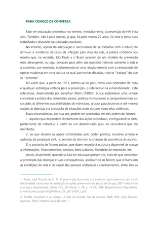 Para começo de conversa


    Falar em educação preventiva nos remete, imediatamente, à prevenção do HIV e da
aids. Também, não é para menos, já que, há pelo menos 25 anos, foi este o tema mais
trabalhado e discutido nas unidades escolares.
    No entanto, apesar da adequação e necessidade de se trabalhar com o intuito de
diminuir a incidência de casos de infecção pelo vírus da aids, a prática cotidiana nos
mostra que, na verdade, São Paulo e o Brasil carecem de um modelo de prevenção
mais abrangente, ou seja, pensado para além das questões relativas somente à aids e
a acidentes, por exemplo, estabelecendo-se uma relação estreita com a necessidade de
operar mudanças em uma cultura na qual, por muitas décadas, mais se “tratava” do que
se “prevenia”.
    Foi assim que, a partir de 1993, adotou-se no país, como eixo norteador de toda
e qualquer estratégia voltada para a prevenção, o referencial da vulnerabilidade1. Este
referencial, desenvolvido por Jonathan Mann (1993)2, busca estabelecer uma síntese
conceitual e prática das dimensões sociais, político-institucionais e comportamentais as-
sociadas às diferentes suscetibilidades de indivíduos, grupos populacionais e até mesmo
nações às doenças e à exposição de situações onde existam riscos e/ou violências.
    Essas circunstâncias, por sua vez, podem ser ordenadas em três ordens de fatores:
    1. aqueles que dependem diretamente das ações individuais, configurando o com-
portamento do indivíduo a partir de um determinado grau de consciência que ele
manifesta;
    2. os que aludem às ações comandadas pelo poder público, iniciativa privada e
agências da sociedade civil, no sentido de diminuir as chances de ocorrência do agravo;
    3. o conjunto de fatores sociais, que dizem respeito à estrutura disponível de acesso
a informações, financiamentos, serviços, bens culturais, liberdade de expressão, etc.
    Assim, atualmente, quando se fala em educação preventiva, mais do que considerar
a prevenção das doenças e suas consequências, analisam-se os fatores que influenciam
as condições de vida e de saúde das pessoas (individual e coletivamente), entre eles as



1. Ayres, José Ricardo de C. M. O jovem que buscamos e o encontro que queremos ser: a vul-
nerabilidade como eixo de avaliação de ações preventivas do abuso de drogas, DST e aids entre
crianças e adolescentes. Idéias: FDE, São Paulo, n. 29, p. 15-24,1996. Disponível em http://www.
crmariocovas.sp.gov.br/pdf/ideias_29_p015-024_c.pdf.
2. MANN, Jonathan et al. (Orgs.). A aids no mundo. Rio de Janeiro: ABIA; IMS; Uerj; Relume-
Dumará, 1993. História Social da Aids, 1.
 