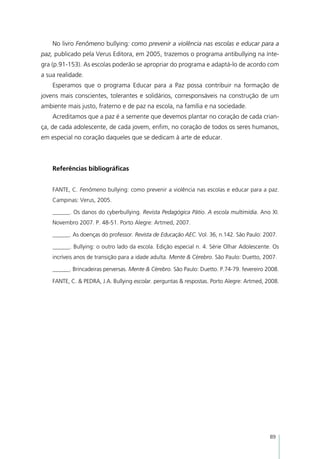 No livro Fenômeno bullying: como prevenir a violência nas escolas e educar para a
paz, publicado pela Verus Editora, em 2005, trazemos o programa antibullying na ínte-
gra (p.91-153). As escolas poderão se apropriar do programa e adaptá-lo de acordo com
a sua realidade.
    Esperamos que o programa Educar para a Paz possa contribuir na formação de
jovens mais conscientes, tolerantes e solidários, corresponsáveis na construção de um
ambiente mais justo, fraterno e de paz na escola, na família e na sociedade.
    Acreditamos que a paz é a semente que devemos plantar no coração de cada crian-
ça, de cada adolescente, de cada jovem, enfim, no coração de todos os seres humanos,
em especial no coração daqueles que se dedicam à arte de educar.
    	
    			
    Referências bibliográficas


    FANTE, C. Fenômeno bullying: como prevenir a violência nas escolas e educar para a paz.
    Campinas: Verus, 2005.

    ______. Os danos do cyberbullying. Revista Pedagógica Pátio. A escola multimídia. Ano XI.
    Novembro 2007. P. 48-51. Porto Alegre: Artmed, 2007.

    ______. As doenças do professor. Revista de Educação AEC. Vol. 36, n.142. São Paulo: 2007.

    ______. Bullying: o outro lado da escola. Edição especial n. 4. Série Olhar Adolescente. Os
    incríveis anos de transição para a idade adulta. Mente & Cérebro. São Paulo: Duetto, 2007.

    ______. Brincadeiras perversas. Mente & Cérebro. São Paulo: Duetto. P.74-79. fevereiro 2008.

    FANTE, C. & PEDRA, J.A. Bullying escolar. perguntas & respostas. Porto Alegre: Artmed, 2008.




                                                                                            89
 
