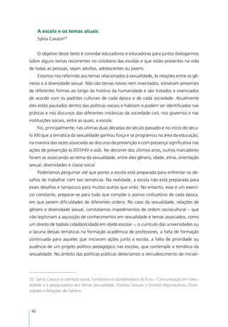 A escola e os temas atuais
      Sylvia Cavasin25


      O objetivo deste texto é convidar educadores e educadoras para juntos dialogarmos
sobre alguns temas recorrentes no cotidiano das escolas e que estão presentes na vida
de todas as pessoas, sejam adultos, adolescentes ou jovens.
      Estamos nos referindo aos temas relacionados à sexualidade, às relações entre os gê-
neros e à diversidade sexual. Não são temas novos nem inventados, estiveram presentes
de diferentes formas ao longo da história da humanidade e são tratados e vivenciados
de acordo com os padrões culturais de cada época e de cada sociedade. Atualmente
eles estão pautados dentro das políticas sociais e habitam e podem ser identificados nas
práticas e nos discursos das diferentes instâncias da sociedade civil, nos governos e nas
instituições sociais, entre as quais, a escola.
      Foi, principalmente, nas últimas duas décadas do século passado e no início do sécu-
lo XXI que a temática da sexualidade ganhou força e se programou na área da educação,
na maioria das vezes associada ao discurso da prevenção e com presença significativa nas
ações de prevenção às DST/HIV e aids. No decorrer dos últimos anos, outros marcadores
foram se associando ao tema da sexualidade, entre eles gênero, idade, etnia, orientação
sexual, diversidades e classe social.
      Poderíamos perguntar até que ponto a escola está preparada para enfrentar os de-
safios de trabalhar com tais temáticas. Na realidade, a escola não está preparada para
esses desafios e tampouco para muitos outros que virão. No entanto, esse é um exercí-
cio constante, preparar-se para tudo que compõe o acervo civilizatório de cada época,
em que pesem dificuldades de diferentes ordens. No caso da sexualidade, relações de
gênero e diversidade sexual, constatamos impedimentos de ordem sociocultural – que
não legitimam a aquisição de conhecimentos em sexualidade e temas associados, como
um direito de todo/a cidadão/cidadã em idade escolar –, o currículo das universidades ou
a lacuna dessas temáticas na formação acadêmica de professores, a falta de formação
continuada para aqueles que iniciaram ações junto à escola, a falta de prioridade ou
ausência de um projeto político pedagógico nas escolas, que contemple a temática da
sexualidade. No âmbito das políticas públicas detectamos o recrudescimento de iniciati-




25. Sylvia Cavasin é cientista social, fundadora e coordenadora da Ecos – Comunicação em Sexu-
alidade e é pesquisadora dos temas Sexualidade, Direitos Sexuais e Direitos Reprodutivos, Diver-
sidades e Relações de Gênero.



 90
 