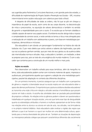 vas sugeridas pelos Parâmetros Curriculares Nacionais, e em grande parte dos estados, a
dificuldade de implementação do Projeto Saúde e Prevenção nas Escolas – SPE, iniciativa
interministerial entre saúde e educação com cobertura para todo o Brasil.
    A despeito de dificuldades de todas as ordens, não há que se pôr em cheque a
importância do papel da escola, assim como de seu corpo docente, na desconstrução
de mitos e preconceitos, na aquisição de valores democráticos e também no sentido
de garantir a respeitabilidade para com o outro. É na escola que se formam cidadãos e
cidadãs capazes de exercer seus papéis sociais. O ambiente escolar abriga toda a riqueza
e complexidade do convívio social, e neste sentido se tornou o lócus mais almejado para
a realização de um trabalho com adolescentes e jovens, com base em metodologias par-
ticipativas, democráticas e inclusivas.
    O/a educador/a é sem dúvida um personagem fundamental na história de vida de
todos/as nós. É por meio dele/a que certos valores e saberes são legitimados, que pela
sua voz as palavras ganham sentido, que por meio de seus gestos ou da ausência deles
são internalizadas normas e atitudes. Hoje, o educador é, também, um mediador, e deve
se preparar para isso, pois se trata de uma exigência do mundo moderno. É com o edu-
cador que contamos para a construção de um mundo melhor e mais justo.


    Ações na escola
    Para desenvolver um trabalho voltado para essas temáticas, além do mergulho no
tema, os/as educadores/as podem contar com inúmeros materiais de apoio, impressos e
audiovisuais, principalmente aqueles que sugerem a adoção de uma metodologia parti-
cipativa, passível de adaptação no contexto das diferentes disciplinas.
    Em um primeiro momento, é preciso assegurar que um trabalho com a perspectiva
de gênero e respeito à diversidade sexual na escola implica em o/a educador/a obter o
apoio dos demais profissionais. É importante que a postura cotidiana dos/das educadores/
as transmita uma visão crítica em relação a atitudes sexistas e homofóbicas que possam
ocorrer em toda a escola. A escolha das atividades deve ser pautada pela possibilidade
de propiciar a reflexão. As relações entre os gêneros podem e devem ser questionadas e
trabalhadas em qualquer situação escolar, uma vez que tanto esse tipo de desigualdade
quanto os estereótipos atribuídos a homens e mulheres apresentam-se de forma nítida
nas relações entre os alunos e as alunas em sala de aula, nas atitudes, nas brincadeiras
e no próprio material didático. Ao/a educador/a cabe sinalizar a rigidez das regras que
definem o que é ser homem e o que é ser mulher em uma determinada cultura, apon-
tando para a imensa diversidade dos jeitos de ser. Também as situações de depreciação
ou menosprezo pelos/as colegas que possuem características diferentes das socialmente



                                                                                    91
 