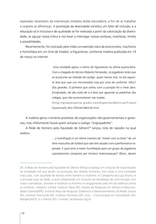 esperadas necessitam da intervenção imediata do/da educador/a, a fim de se trabalhar
o respeito às diferenças. A promoção da diversidade constitui um fator de inclusão, e a
educação só é inclusiva e de qualidade se for realizada a partir da valorização da diversi-
dade, se aguçar nossa crítica e nos levar a interrogar nossas certezas, incertezas, limites
e possibilidades.
      Recentemente, foi noticiado pela mídia um exemplo claro de preconceito, machismo
e homofobia em um time de futebol, o Figueirense, conforme matéria publicada em 19
de março na internet:


                           Uma novidade agitou o treino do Figueirense na última quarta-feira.
                          Com a chegada do técnico Roberto Fernandes, os jogadores terão que
                          se acostumar ao método de castigo: quem treinar mal, no dia seguin-
                          te terá que usar um microvestido rosa por cima do uniforme. Mico?
                          Dos grandes. O primeiro que sofreu com a punição foi o meia Jairo.
                          Encabulado, ele deu tudo de si e teve que aguentar as piadinhas dos
                          colegas, que não economizaram nas risadas.
                          (http://globoesporte.globo.com/Esportes/Noticias/Times/

                          Figueirense/0,,MUL1050244-9864,00.html)



      A matéria gerou inúmeros protestos de organizações não-governamentais e gover-
nos, mas infelizmente houve quem achasse o castigo “engraçadinho”.
      A Rede de Homens pela Equidade de Gênero26 lançou nota de repúdio na qual
avaliou:
                          ....a humilhação é um ótima maneira de “mexer com os brios” de um
                          time masculino de futebol que não tem atuado com a performance es-
                          perada. E qual seria a maior humilhação para um grupo de jogadores
                          supostamente composto por homens heterossexuais? Óbvio, devem



26. A Rede de Homens pela Equidade de Gênero (Rheg) congrega um conjunto de organizações
da sociedade civil que atuam na promoção dos direitos humanos, com vistas a uma sociedade
mais justa, com equidade de direitos entre homens e mulheres. A Campanha do Laço Branco é
a principal ação da Rede, a qual compreende um conjunto de estratégias de comunicação com
vistas a sensibilizar, envolver e mobilizar os homens no engajamento pelo fim da violência contra
as mulheres. Integram a Rheg: Instituto Papai (PE), Núcleo de Pesquisas em Gênero e Masculini-
dades (Gema/UFPE); Instituto Noos de Pesquisas Sistêmicas e Desenvolvimentos de Redes Sociais
(RJ), Instituto Promundo (RJ), Coletivo Feminista (SP), Ecos – Comunicação em Sexualidade (SP),
Margens/UFSC e a Themis (RS). Contato: lacobranco.org.br



 92
 