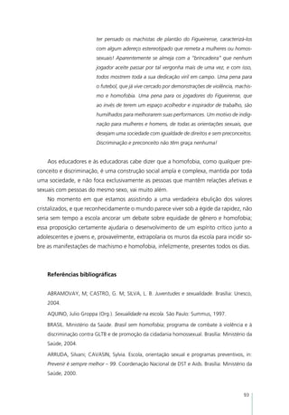 ter pensado os machistas de plantão do Figueirense, caracterizá-los
                         com algum adereço estereotipado que remeta a mulheres ou homos-
                         sexuais! Aparentemente se almeja com a “brincadeira” que nenhum
                         jogador aceite passar por tal vergonha mais de uma vez, e com isso,
                         todos mostrem toda a sua dedicação viril em campo. Uma pena para
                         o futebol, que já vive cercado por demonstrações de violência, machis-
                         mo e homofobia. Uma pena para os jogadores do Figueirense, que
                         ao invés de terem um espaço acolhedor e inspirador de trabalho, são
                         humilhados para melhorarem suas performances. Um motivo de indig-
                         nação para mulheres e homens, de todas as orientações sexuais, que
                         desejam uma sociedade com igualdade de direitos e sem preconceitos.
                         Discriminação e preconceito não têm graça nenhuma!


    Aos educadores e às educadoras cabe dizer que a homofobia, como qualquer pre-
conceito e discriminação, é uma construção social ampla e complexa, mantida por toda
uma sociedade, e não foca exclusivamente as pessoas que mantêm relações afetivas e
sexuais com pessoas do mesmo sexo, vai muito além.
    No momento em que estamos assistindo a uma verdadeira ebulição dos valores
cristalizados, e que reconhecidamente o mundo parece viver sob a égide da rapidez, não
seria sem tempo a escola ancorar um debate sobre equidade de gênero e homofobia;
essa proposição certamente ajudaria o desenvolvimento de um espírito crítico junto a
adolescentes e jovens e, provavelmente, extrapolaria os muros da escola para incidir so-
bre as manifestações de machismo e homofobia, infelizmente, presentes todos os dias.



    Referências bibliográficas


    ABRAMOVAY, M; CASTRO, G. M; SILVA, L. B. Juventudes e sexualidade. Brasília: Unesco,
    2004.

    AQUINO, Julio Groppa (Org.). Sexualidade na escola. São Paulo: Summus, 1997.

    BRASIL. Ministério da Saúde. Brasil sem homofobia; programa de combate à violência e à
    discriminação contra GLTB e de promoção da cidadania homossexual. Brasília: Ministério da
    Saúde, 2004.

    ARRUDA, Silvani; CAVASIN, Sylvia. Escola, orientação sexual e programas preventivos, in:
    Prevenir é sempre melhor – 99. Coordenação Nacional de DST e Aids. Brasília: Ministério da
    Saúde, 2000.



                                                                                           93
 