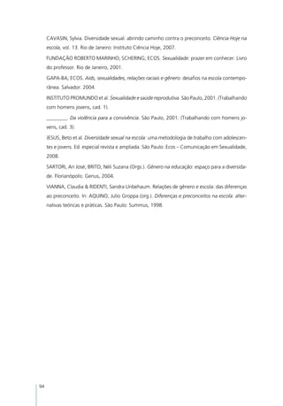 CAVASIN, Sylvia. Diversidade sexual: abrindo caminho contra o preconceito. Ciência Hoje na
     escola, vol. 13. Rio de Janeiro: Instituto Ciência Hoje, 2007.

     FUNDAÇÃO ROBERTO MARINHO; SCHERING; ECOS. Sexualidade: prazer em conhecer. Livro
     do professor. Rio de Janeiro, 2001.

     GAPA-BA; ECOS. Aids, sexualidades, relações raciais e gênero: desafios na escola contempo-
     rânea. Salvador: 2004.

     INSTITUTO PROMUNDO et al. Sexualidade e saúde reprodutiva. São Paulo, 2001. (Trabalhando
     com homens jovens, cad. 1).

     ________. Da violência para a convivência. São Paulo, 2001. (Trabalhando com homens jo-
     vens, cad. 3).

     JESUS, Beto et al. Diversidade sexual na escola: uma metodologia de trabalho com adolescen-
     tes e jovens. Ed. especial revista e ampliada. São Paulo: Ecos – Comunicação em Sexualidade,
     2008.

     SARTORI, Ari José; BRITO, Néli Suzana (Orgs.). Gênero na educação: espaço para a diversida-
     de. Florianópolis: Genus, 2004.

     VIANNA, Claudia & RIDENTI, Sandra Unbehaum. Relações de gênero e escola: das diferenças
     ao preconceito. In: AQUINO, Julio Groppa (org.). Diferenças e preconceitos na escola: alter-
     nativas teóricas e práticas. São Paulo: Summus, 1998.




94
 