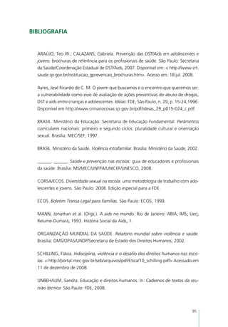 Bibliografia


  ARAÚJO, Teo W.; CALAZANS, Gabriela. Prevenção das DST/Aids em adolescentes e
  jovens: brochuras de referência para os profissionais de saúde. São Paulo: Secretaria
  da Saúde/Coordenação Estadual de DST/Aids, 2007. Disponível em: < http://www.crt.
  saude.sp.gov.br/instituicao_gprevencao_brochuras.htm>. Acesso em: 18 jul. 2008.

  Ayres, José Ricardo de C. M. O jovem que buscamos e o encontro que queremos ser:
  a vulnerabilidade como eixo de avaliação de ações preventivas do abuso de drogas,
  DST e aids entre crianças e adolescentes. Idéias: FDE, São Paulo, n. 29, p. 15-24,1996.
  Disponível em http://www.crmariocovas.sp.gov.br/pdf/ideias_29_p015-024_c.pdf.

  BRASIL. Ministério da Educação. Secretaria de Educação Fundamental. Parâmetros
  curriculares nacionais: primeiro e segundo ciclos: pluralidade cultural e orientação
  sexual. Brasília: MEC/SEF, 1997.

  BRASIL. Ministério da Saúde. Violência intrafamiliar. Brasília: Ministério da Saúde, 2002.

  ______. ______. Saúde e prevenção nas escolas: guia de educadores e profissionais
  da saúde. Brasília: MS/MEC/UNFPA/UNICEF/UNESCO, 2008.

  CORSA/ECOS. Diversidade sexual na escola: uma metodologia de trabalho com ado-
  lescentes e jovens. São Paulo: 2008. Edição especial para a FDE.

  ECOS. Boletim Transa Legal para Famílias. São Paulo: ECOS, 1999.

  MANN, Jonathan et al. (Orgs.). A aids no mundo. Rio de Janeiro: ABIA; IMS; Uerj;
  Relume-Dumará, 1993. História Social da Aids, 1.

  ORGANIZAÇÃO MUNDIAL DA SAÚDE. Relatório mundial sobre violência e saúde.
  Brasília: OMS/OPAS/UNDP/Secretaria de Estado dos Direitos Humanos, 2002.

  SCHILLING, Flávia. Indisciplina, violência e o desafio dos direitos humanos nas esco-
  las. < http://portal.mec.gov.br/seb/arquivos/pdf/Etica/10_schilling.pdf> Acessado em
  11 de dezembro de 2008.

  UNBEHAUM, Sandra. Educação e direitos humanos. In: Cadernos de textos da reu-
  nião técnica. São Paulo: FDE, 2008.




                                                                                        95
 