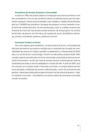 Prestadores de Serviços Gratuitos à Comunidade
    Iniciado em 1989, este projeto objetiva a reintegração social de réus primários e com
bons antecedentes. Uma vez que cometeram delitos considerados leves e que não repre-
sentam quaisquer indícios de periculosidade, estes cidadãos e cidadãs são beneficiados
pela Lei nº 9099/95 que possibilita a liquidação de processos criminais mediante o cum-
primento de medida alternativa. Na área da Educação, supre as unidades escolares e/ou
Diretorias de Ensino de mão-de-obra variada (auxiliares: de serviços gerais, de cozinha,
de escritório, de portaria, de informática, de inspeção de alunos, de biblioteca, eletricis-
tas, pintores, encanadores, pedreiros, jardineiros e outros).


    Prevenção Também se Ensina
    Tem como objetivo geral estabelecer, na rede estadual de ensino, uma proposta de
educação permanente que propicie condições para a prevenção das situações de vulne-
rabilidades dos alunos em relação à gravidez na adolescência, à infecção pelas DST/HIV/
Aids e ao uso de álcool e outras drogas. Presente na rede pública estadual desde 1996,
o projeto capacita educadores/as nos temas relacionados à prevenção às doenças sexual-
mente transmissíveis e ao HIV, por meio de reuniões técnicas e distribuição de materiais
atualizados para todas as oficinas pedagógicas e escolas da rede. A partir de 2003, atua
em conjunto com o projeto Saúde e Prevenção nas Escolas, um projeto federal que tem
como estratégia a integração dos setores saúde-educação, a partir do compromisso dos
gestores, responsáveis pelas políticas governamentais nas três esferas de governo – fede-
ral, estadual e municipal – consolidando uma política pública de prevenção e promoção
à saúde nas escolas.




                                                                                        97
 