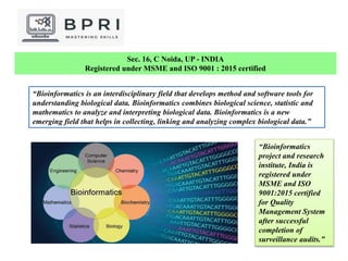 Sec. 16, C Noida, UP - INDIA
Registered under MSME and ISO 9001 : 2015 certified
“Bioinformatics is an interdisciplinary field that develops method and software tools for
understanding biological data. Bioinformatics combines biological science, statistic and
mathematics to analyze and interpreting biological data. Bioinformatics is a new
emerging field that helps in collecting, linking and analyzing complex biological data.”
“Bioinformatics
project and research
institute, India is
registered under
MSME and ISO
9001:2015 certified
for Quality
Management System
after successful
completion of
surveillance audits.”
 