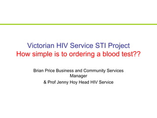 Victorian HIV Service STI Project How simple is to ordering a blood test?? Brian Price Business and Community Services Manager & Prof Jenny Hoy Head HIV Service 