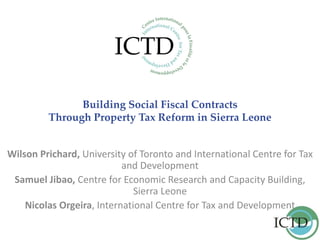 Building Social Fiscal Contracts
Through Property Tax Reform in Sierra Leone
Wilson Prichard, University of Toronto and International Centre for Tax
and Development
Samuel Jibao, Centre for Economic Research and Capacity Building,
Sierra Leone
Nicolas Orgeira, International Centre for Tax and Development
 