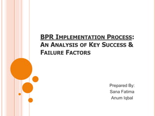 BPR IMPLEMENTATION PROCESS:
AN ANALYSIS OF KEY SUCCESS &
FAILURE FACTORS
Prepared By:
Sana Fatima
Anum Iqbal
 