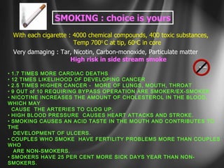 SMOKING : choice is yours With each cigarette : 4000 chemical compounds, 400 toxic substances, Temp 700 0  C at tip, 60 o C in core Very damaging : Tar, Nicotin, Carbon-monoxide, Particulate matter High risk in side stream smoke 1.7 TIMES MORE CARDIAC DEATHS 12 TIMES LIKELIHOOD OF DEVELOPING CANCER 2.5 TIMES HIGHER CANCER -  MORE OF LUNGS, MOUTH, THROAT 9 OUT of 10 REQUIRING BYPASS OPERATION ARE SMOKER/EX-SMOKER NICOTINE INCREASES THE AMOUNT OF CHOLESTEROL IN THE BLOOD, WHICH MAY CAUSE  THE ARTERIES TO CLOG UP.  HIGH BLOOD PRESSURE  CAUSES HEART ATTACKS AND STROKE.  SMOKING CAUSES AN ACID TASTE IN THE MOUTH AND CONTRIBUTES TO THE DEVELOPMENT OF ULCERS. COUPLES WHO SMOKE  HAVE FERTILITY PROBLEMS MORE THAN COUPLES WHO ARE NON-SMOKERS. SMOKERS HAVE 25 PER CENT MORE SICK DAYS YEAR THAN NON-SMOKERS.  SMOKING ALSO AFFECTS YOUR LOOKS:  HAVE THICK & ROUGH  SKIN.  