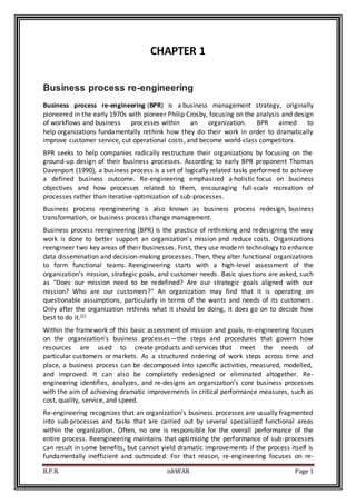 B.P.R. ishWAR Page 1
CHAPTER 1
Business process re-engineering
Business process re-engineering (BPR) is a business management strategy, originally
pioneered in the early 1970s with pioneer Philip Crosby, focusing on the analysis and design
of workflows and business processes within an organization. BPR aimed to
help organizations fundamentally rethink how they do their work in order to dramatically
improve customer service, cut operational costs, and become world-class competitors.
BPR seeks to help companies radically restructure their organizations by focusing on the
ground-up design of their business processes. According to early BPR proponent Thomas
Davenport (1990), a business process is a set of logically related tasks performed to achieve
a defined business outcome. Re-engineering emphasized a holistic focus on business
objectives and how processes related to them, encouraging full-scale recreation of
processes rather than iterative optimization of sub-processes.
Business process reengineering is also known as business process redesign, business
transformation, or business process change management.
Business process reengineering (BPR) is the practice of rethinking and redesigning the way
work is done to better support an organization's mission and reduce costs. Organizations
reengineer two key areas of their businesses. First, they use modern technology to enhance
data dissemination and decision-making processes. Then, they alter functional organizations
to form functional teams. Reengineering starts with a high-level assessment of the
organization's mission, strategic goals, and customer needs. Basic questions are asked, such
as "Does our mission need to be redefined? Are our strategic goals aligned with our
mission? Who are our customers?" An organization may find that it is operating on
questionable assumptions, particularly in terms of the wants and needs of its customers.
Only after the organization rethinks what it should be doing, it does go on to decide how
best to do it.[1]
Within the framework of this basic assessment of mission and goals, re-engineering focuses
on the organization's business processes—the steps and procedures that govern how
resources are used to create products and services that meet the needs of
particular customers or markets. As a structured ordering of work steps across time and
place, a business process can be decomposed into specific activities, measured, modelled,
and improved. It can also be completely redesigned or eliminated altogether. Re-
engineering identifies, analyzes, and re-designs an organization's core business processes
with the aim of achieving dramatic improvements in critical performance measures, such as
cost, quality, service, and speed.
Re-engineering recognizes that an organization's business processes are usually fragmented
into sub-processes and tasks that are carried out by several specialized functional areas
within the organization. Often, no one is responsible for the overall performance of the
entire process. Reengineering maintains that optimizing the performance of sub-processes
can result in some benefits, but cannot yield dramatic improvements if the process itself is
fundamentally inefficient and outmoded. For that reason, re-engineering focuses on re-
 