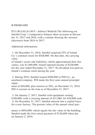 B PROBLEMS
P23-1B (L02,4) (SCF—Indirect Method) The following are
Sanibel Corp.’s comparative balance sheet accounts at Decem-
ber 31, 2017 and 2016, with a column showing the increase
(decrease) from 2016 to 2017.
Additional information:
1. On December 31, 2016, Sanibel acquired 25% of Island
Co.’s common stock for $420,000. On that date, the carrying
value
of Island’s assets and liabilities, which approximated their fair
values, was $1,680,000. Island reported income of $220,000
for the year ended December 31, 2017. No dividend was paid on
Island’s common stock during the year.
2. During 2016, Sanibel loaned $500,000 to POI Co., an
unrelated company. POI made the first semi-annual principal
repay-
ment of $50,000, plus interest at 10%, on December 31, 2016.
POI is current on the loan as of December 31, 2017.
3. On January 2, 2017, Sanibel sold equipment costing
$100,000, with a carrying amount of $31,000, for $20,000 cash.
4. On December 31, 2017, Sanibel entered into a capital lease
for a new factory. The present value of the annual rental pay-
ments is $850,000, which equals the fair value of the building.
Sanibel made the first rental payment of $120,000 when due
on January 2, 2018.
 