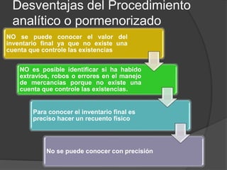 Desventajas del Procedimiento
analítico o pormenorizado
NO se puede conocer el valor del
inventario final ya que no existe una
cuenta que controle las existencias
NO es posible identificar si ha habido
extravíos, robos o errores en el manejo
de mercancías porque no existe una
cuenta que controle las existencias.
Para conocer el inventario final es
preciso hacer un recuento físico
No se puede conocer con precisión
 