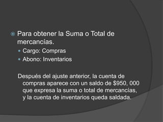  Para obtener la Suma o Total de
mercancías.
 Cargo: Compras
 Abono: Inventarios
Después del ajuste anterior, la cuenta de
compras aparece con un saldo de $950, 000
que expresa la suma o total de mercancías,
y la cuenta de inventarios queda saldada.
 