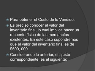  Para obtener el Costo de lo Vendido.
 Es preciso conocer el valor del
inventario final, lo cual implica hacer un
recuento físico de las mercancías
existentes. En este caso supondremos
que el valor del inventario final es de
$500, 000
 Considerando lo anterior, el ajuste
correspondiente es el siguiente:
 