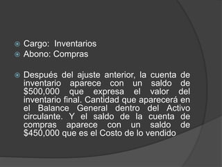  Cargo: Inventarios
 Abono: Compras
 Después del ajuste anterior, la cuenta de
inventario aparece con un saldo de
$500,000 que expresa el valor del
inventario final. Cantidad que aparecerá en
el Balance General dentro del Activo
circulante. Y el saldo de la cuenta de
compras aparece con un saldo de
$450,000 que es el Costo de lo vendido
 