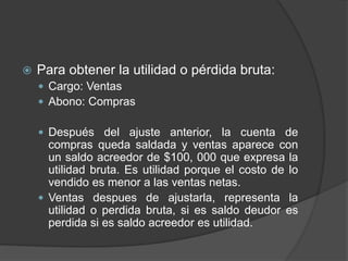  Para obtener la utilidad o pérdida bruta:
 Cargo: Ventas
 Abono: Compras
 Después del ajuste anterior, la cuenta de
compras queda saldada y ventas aparece con
un saldo acreedor de $100, 000 que expresa la
utilidad bruta. Es utilidad porque el costo de lo
vendido es menor a las ventas netas.
 Ventas despues de ajustarla, representa la
utilidad o perdida bruta, si es saldo deudor es
perdida si es saldo acreedor es utilidad.
 