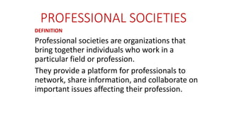 PROFESSIONAL SOCIETIES
DEFINITION
Professional societies are organizations that
bring together individuals who work in a
particular field or profession.
They provide a platform for professionals to
network, share information, and collaborate on
important issues affecting their profession.
 