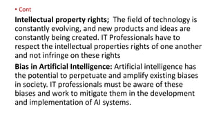 • Cont
Intellectual property rights; The field of technology is
constantly evolving, and new products and ideas are
constantly being created. IT Professionals have to
respect the intellectual properties rights of one another
and not infringe on these rights
Bias in Artificial Intelligence: Artificial intelligence has
the potential to perpetuate and amplify existing biases
in society. IT professionals must be aware of these
biases and work to mitigate them in the development
and implementation of AI systems.
 