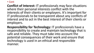 • Cont
Conflict of Interest: IT professionals may face situations
where their personal interests conflict with the
interests of their clients or employers. It's important for
IT professionals to be transparent about any conflicts of
interest and to act in the best interest of their clients or
employers.
Responsibility for Technology: IT professionals have a
responsibility to create and maintain technology that is
safe and reliable. They must take into account the
potential consequences of their work and ensure that
technology is used in an ethical and responsible
manner.
 