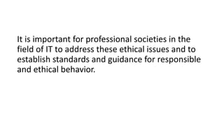 It is important for professional societies in the
field of IT to address these ethical issues and to
establish standards and guidance for responsible
and ethical behavior.
 