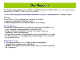 We shall provide you the product & solutions including training, administration software as well as active onsite support for the ATM-BPR System. This would include : Guiding in the  integration of other Health & Wellness Products & Services  with the ATM-BPR System .   Training :   At our Office for 3 /5 Days Intensive Training at your option. At your Centre for 3 Days (Practical Cases). Online through Internet Tools (Webinar, Skype, Team Viewer) Marketing Inputs :   Practically implemented Schedule including Workshops etc to enable you to create immediate awareness as well as  service consults.  Design of Marketing Promotional material, wherein you have to just  insert Firm’s Name & contact details. Our marketing campaign will endeavour to generate enquiries from your Area too. Any enquiries + our existing contacts from your Region will be passed to you for further  action. Interpretation Texts :   A Software (developed by us on basis of various cases handled )  to expedite the analysis process of Readings.  The BPR Readings has to be imported into this Software, which will generate the Final Report. Our Support  