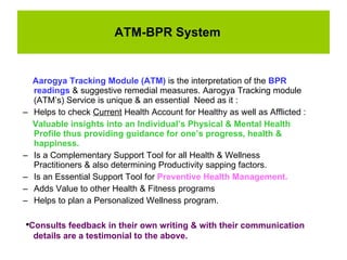ATM-BPR System Aarogya Tracking Module (ATM)  is the interpretation of the  BPR readings  & suggestive remedial measures. Aarogya Tracking module (ATM’s) Service is unique & an essential  Need as it : Helps to check  Current  Health Account for Healthy as well as Afflicted :  Valuable insights into an Individual’s Physical & Mental Health Profile thus providing guidance for one’s progress, health & happiness.  Is a Complementary Support Tool for all Health & Wellness Practitioners & also determining Productivity sapping factors. Is an Essential Support Tool for  Preventive Health Management.  Adds Value to other Health & Fitness programs Helps to plan a Personalized Wellness program. Consults feedback in their own writing & with their communication  details are a testimonial to the above. 