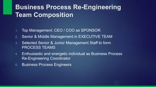 Business Process Re-Engineering 
Team Composition 
1. Top Management: CEO / COO as SPONSOR 
2. Senior & Middle Management in EXECUTIVE TEAM 
3. Selected Senior & Junior Management Staff to form 
PROCESS TEAMS 
4. Enthusiastic and energetic individual as Business Process 
Re-Engineering Coordinator 
5. Business Process Engineers 
 